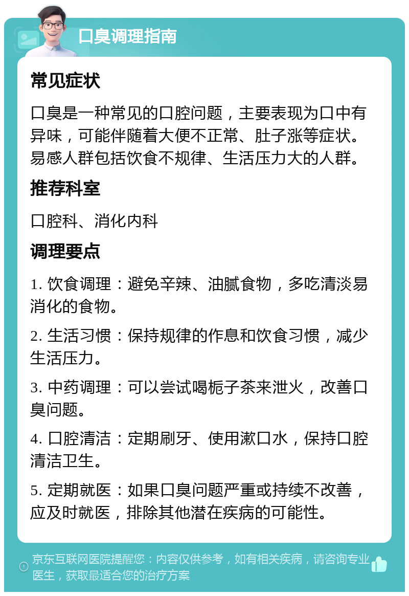 口臭调理指南 常见症状 口臭是一种常见的口腔问题，主要表现为口中有异味，可能伴随着大便不正常、肚子涨等症状。易感人群包括饮食不规律、生活压力大的人群。 推荐科室 口腔科、消化内科 调理要点 1. 饮食调理：避免辛辣、油腻食物，多吃清淡易消化的食物。 2. 生活习惯：保持规律的作息和饮食习惯，减少生活压力。 3. 中药调理：可以尝试喝栀子茶来泄火，改善口臭问题。 4. 口腔清洁：定期刷牙、使用漱口水，保持口腔清洁卫生。 5. 定期就医：如果口臭问题严重或持续不改善，应及时就医，排除其他潜在疾病的可能性。