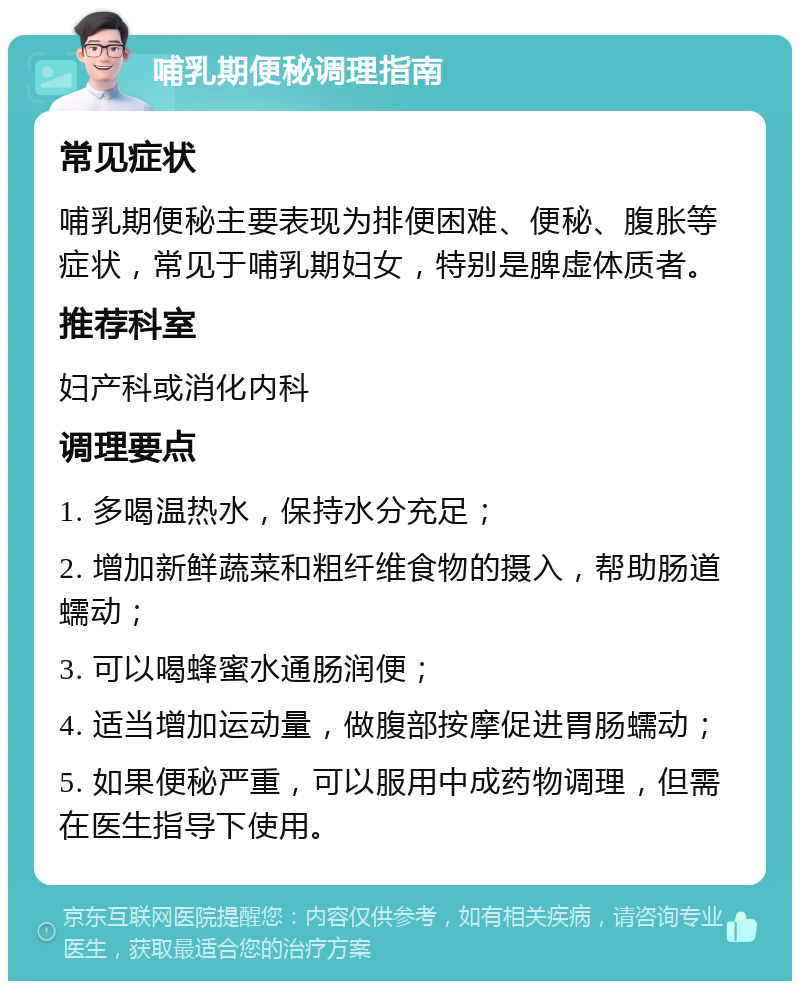 哺乳期便秘调理指南 常见症状 哺乳期便秘主要表现为排便困难、便秘、腹胀等症状，常见于哺乳期妇女，特别是脾虚体质者。 推荐科室 妇产科或消化内科 调理要点 1. 多喝温热水，保持水分充足； 2. 增加新鲜蔬菜和粗纤维食物的摄入，帮助肠道蠕动； 3. 可以喝蜂蜜水通肠润便； 4. 适当增加运动量，做腹部按摩促进胃肠蠕动； 5. 如果便秘严重，可以服用中成药物调理，但需在医生指导下使用。