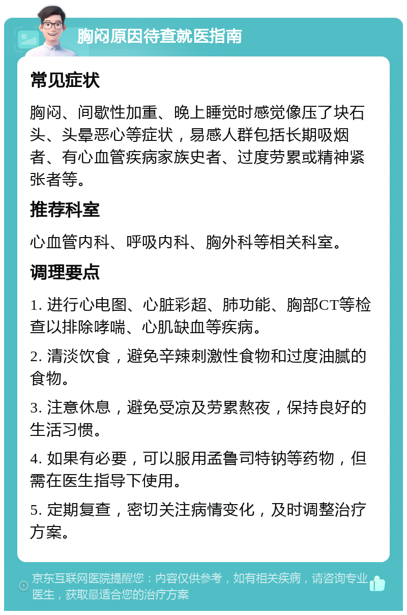 胸闷原因待查就医指南 常见症状 胸闷、间歇性加重、晚上睡觉时感觉像压了块石头、头晕恶心等症状，易感人群包括长期吸烟者、有心血管疾病家族史者、过度劳累或精神紧张者等。 推荐科室 心血管内科、呼吸内科、胸外科等相关科室。 调理要点 1. 进行心电图、心脏彩超、肺功能、胸部CT等检查以排除哮喘、心肌缺血等疾病。 2. 清淡饮食，避免辛辣刺激性食物和过度油腻的食物。 3. 注意休息，避免受凉及劳累熬夜，保持良好的生活习惯。 4. 如果有必要，可以服用孟鲁司特钠等药物，但需在医生指导下使用。 5. 定期复查，密切关注病情变化，及时调整治疗方案。