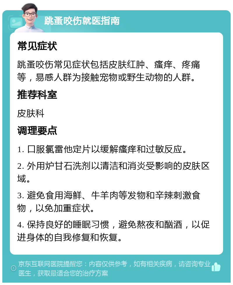 跳蚤咬伤就医指南 常见症状 跳蚤咬伤常见症状包括皮肤红肿、瘙痒、疼痛等，易感人群为接触宠物或野生动物的人群。 推荐科室 皮肤科 调理要点 1. 口服氯雷他定片以缓解瘙痒和过敏反应。 2. 外用炉甘石洗剂以清洁和消炎受影响的皮肤区域。 3. 避免食用海鲜、牛羊肉等发物和辛辣刺激食物，以免加重症状。 4. 保持良好的睡眠习惯，避免熬夜和酗酒，以促进身体的自我修复和恢复。