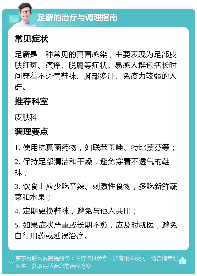 足癣的治疗与调理指南 常见症状 足癣是一种常见的真菌感染，主要表现为足部皮肤红斑、瘙痒、脱屑等症状。易感人群包括长时间穿着不透气鞋袜、脚部多汗、免疫力较弱的人群。 推荐科室 皮肤科 调理要点 1. 使用抗真菌药物，如联苯苄唑、特比萘芬等； 2. 保持足部清洁和干燥，避免穿着不透气的鞋袜； 3. 饮食上应少吃辛辣、刺激性食物，多吃新鲜蔬菜和水果； 4. 定期更换鞋袜，避免与他人共用； 5. 如果症状严重或长期不愈，应及时就医，避免自行用药或延误治疗。