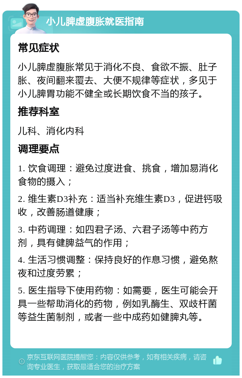 小儿脾虚腹胀就医指南 常见症状 小儿脾虚腹胀常见于消化不良、食欲不振、肚子胀、夜间翻来覆去、大便不规律等症状，多见于小儿脾胃功能不健全或长期饮食不当的孩子。 推荐科室 儿科、消化内科 调理要点 1. 饮食调理：避免过度进食、挑食，增加易消化食物的摄入； 2. 维生素D3补充：适当补充维生素D3，促进钙吸收，改善肠道健康； 3. 中药调理：如四君子汤、六君子汤等中药方剂，具有健脾益气的作用； 4. 生活习惯调整：保持良好的作息习惯，避免熬夜和过度劳累； 5. 医生指导下使用药物：如需要，医生可能会开具一些帮助消化的药物，例如乳酶生、双歧杆菌等益生菌制剂，或者一些中成药如健脾丸等。