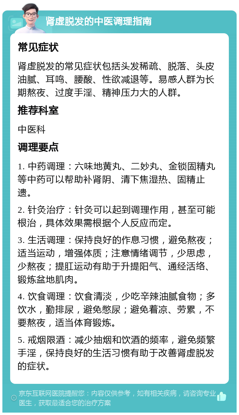 肾虚脱发的中医调理指南 常见症状 肾虚脱发的常见症状包括头发稀疏、脱落、头皮油腻、耳鸣、腰酸、性欲减退等。易感人群为长期熬夜、过度手淫、精神压力大的人群。 推荐科室 中医科 调理要点 1. 中药调理：六味地黄丸、二妙丸、金锁固精丸等中药可以帮助补肾阴、清下焦湿热、固精止遗。 2. 针灸治疗：针灸可以起到调理作用，甚至可能根治，具体效果需根据个人反应而定。 3. 生活调理：保持良好的作息习惯，避免熬夜；适当运动，增强体质；注意情绪调节，少思虑，少熬夜；提肛运动有助于升提阳气、通经活络、锻炼盆地肌肉。 4. 饮食调理：饮食清淡，少吃辛辣油腻食物；多饮水，勤排尿，避免憋尿；避免着凉、劳累，不要熬夜，适当体育锻炼。 5. 戒烟限酒：减少抽烟和饮酒的频率，避免频繁手淫，保持良好的生活习惯有助于改善肾虚脱发的症状。