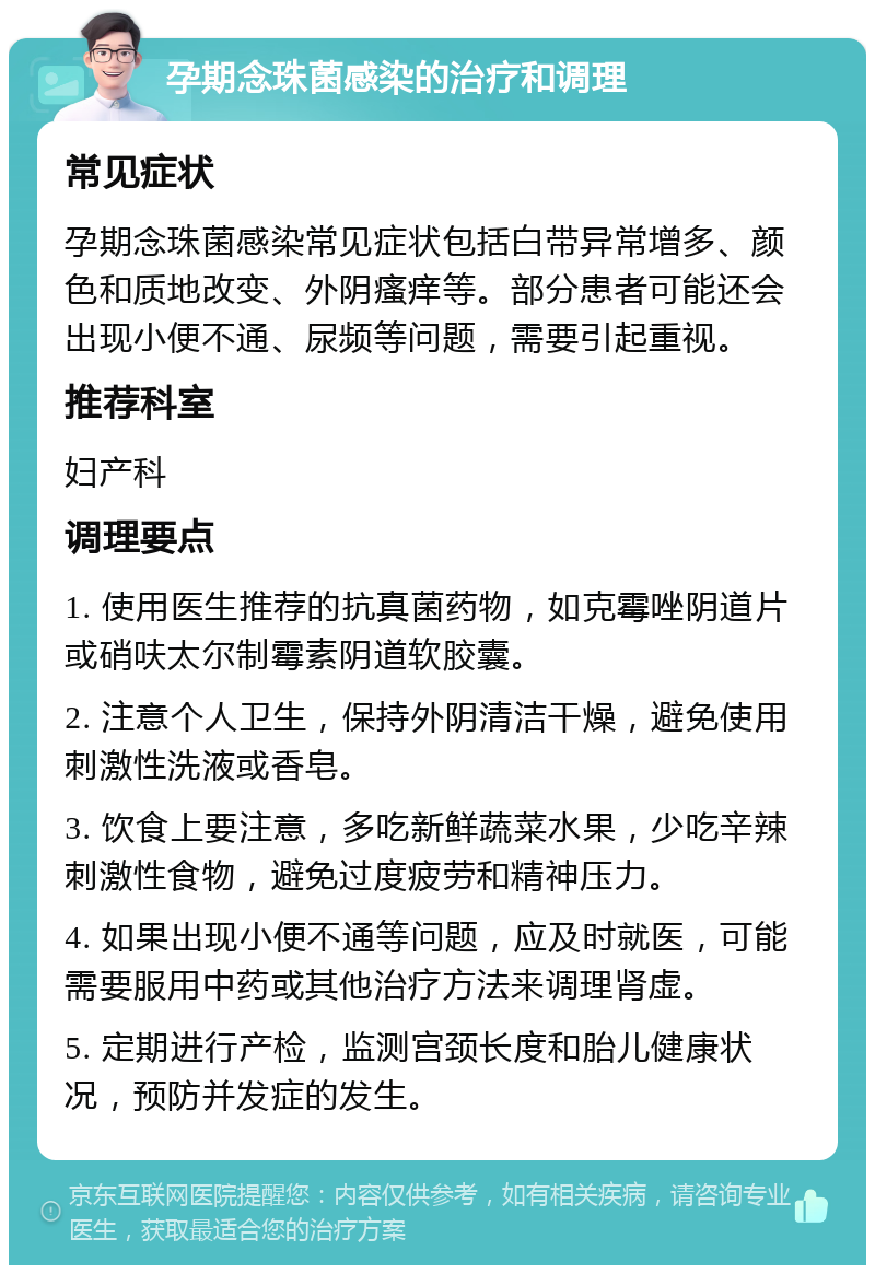 孕期念珠菌感染的治疗和调理 常见症状 孕期念珠菌感染常见症状包括白带异常增多、颜色和质地改变、外阴瘙痒等。部分患者可能还会出现小便不通、尿频等问题，需要引起重视。 推荐科室 妇产科 调理要点 1. 使用医生推荐的抗真菌药物，如克霉唑阴道片或硝呋太尔制霉素阴道软胶囊。 2. 注意个人卫生，保持外阴清洁干燥，避免使用刺激性洗液或香皂。 3. 饮食上要注意，多吃新鲜蔬菜水果，少吃辛辣刺激性食物，避免过度疲劳和精神压力。 4. 如果出现小便不通等问题，应及时就医，可能需要服用中药或其他治疗方法来调理肾虚。 5. 定期进行产检，监测宫颈长度和胎儿健康状况，预防并发症的发生。