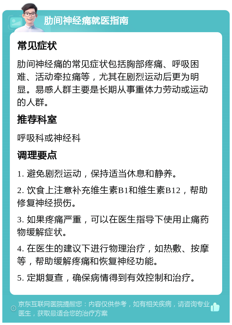 肋间神经痛就医指南 常见症状 肋间神经痛的常见症状包括胸部疼痛、呼吸困难、活动牵拉痛等，尤其在剧烈运动后更为明显。易感人群主要是长期从事重体力劳动或运动的人群。 推荐科室 呼吸科或神经科 调理要点 1. 避免剧烈运动，保持适当休息和静养。 2. 饮食上注意补充维生素B1和维生素B12，帮助修复神经损伤。 3. 如果疼痛严重，可以在医生指导下使用止痛药物缓解症状。 4. 在医生的建议下进行物理治疗，如热敷、按摩等，帮助缓解疼痛和恢复神经功能。 5. 定期复查，确保病情得到有效控制和治疗。