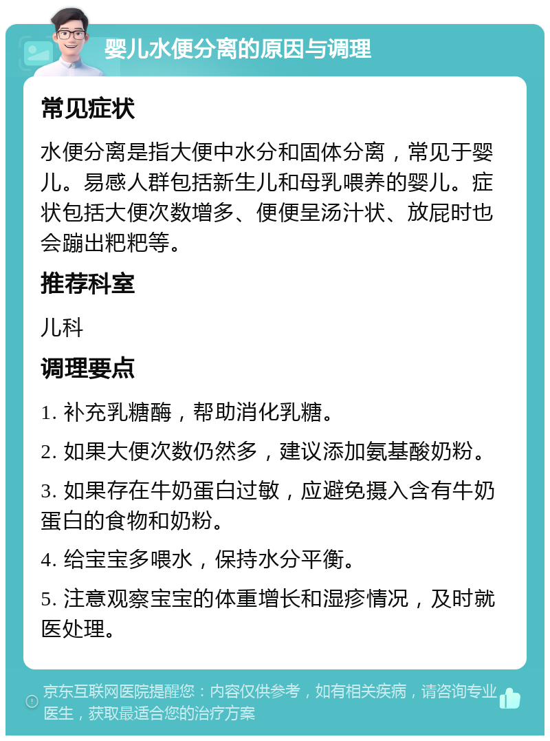 婴儿水便分离的原因与调理 常见症状 水便分离是指大便中水分和固体分离，常见于婴儿。易感人群包括新生儿和母乳喂养的婴儿。症状包括大便次数增多、便便呈汤汁状、放屁时也会蹦出粑粑等。 推荐科室 儿科 调理要点 1. 补充乳糖酶，帮助消化乳糖。 2. 如果大便次数仍然多，建议添加氨基酸奶粉。 3. 如果存在牛奶蛋白过敏，应避免摄入含有牛奶蛋白的食物和奶粉。 4. 给宝宝多喂水，保持水分平衡。 5. 注意观察宝宝的体重增长和湿疹情况，及时就医处理。