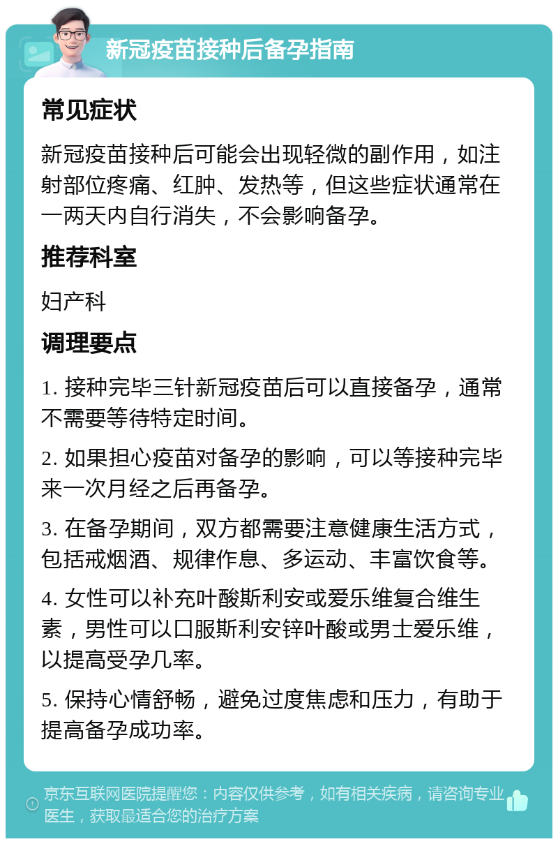 新冠疫苗接种后备孕指南 常见症状 新冠疫苗接种后可能会出现轻微的副作用，如注射部位疼痛、红肿、发热等，但这些症状通常在一两天内自行消失，不会影响备孕。 推荐科室 妇产科 调理要点 1. 接种完毕三针新冠疫苗后可以直接备孕，通常不需要等待特定时间。 2. 如果担心疫苗对备孕的影响，可以等接种完毕来一次月经之后再备孕。 3. 在备孕期间，双方都需要注意健康生活方式，包括戒烟酒、规律作息、多运动、丰富饮食等。 4. 女性可以补充叶酸斯利安或爱乐维复合维生素，男性可以口服斯利安锌叶酸或男士爱乐维，以提高受孕几率。 5. 保持心情舒畅，避免过度焦虑和压力，有助于提高备孕成功率。