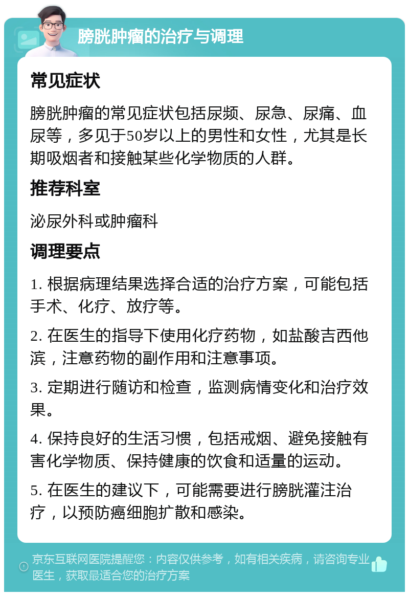 膀胱肿瘤的治疗与调理 常见症状 膀胱肿瘤的常见症状包括尿频、尿急、尿痛、血尿等，多见于50岁以上的男性和女性，尤其是长期吸烟者和接触某些化学物质的人群。 推荐科室 泌尿外科或肿瘤科 调理要点 1. 根据病理结果选择合适的治疗方案，可能包括手术、化疗、放疗等。 2. 在医生的指导下使用化疗药物，如盐酸吉西他滨，注意药物的副作用和注意事项。 3. 定期进行随访和检查，监测病情变化和治疗效果。 4. 保持良好的生活习惯，包括戒烟、避免接触有害化学物质、保持健康的饮食和适量的运动。 5. 在医生的建议下，可能需要进行膀胱灌注治疗，以预防癌细胞扩散和感染。