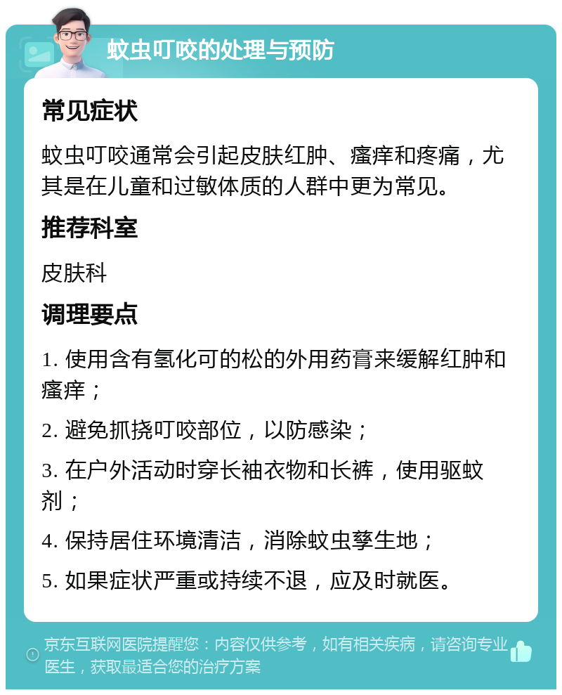 蚊虫叮咬的处理与预防 常见症状 蚊虫叮咬通常会引起皮肤红肿、瘙痒和疼痛，尤其是在儿童和过敏体质的人群中更为常见。 推荐科室 皮肤科 调理要点 1. 使用含有氢化可的松的外用药膏来缓解红肿和瘙痒； 2. 避免抓挠叮咬部位，以防感染； 3. 在户外活动时穿长袖衣物和长裤，使用驱蚊剂； 4. 保持居住环境清洁，消除蚊虫孳生地； 5. 如果症状严重或持续不退，应及时就医。