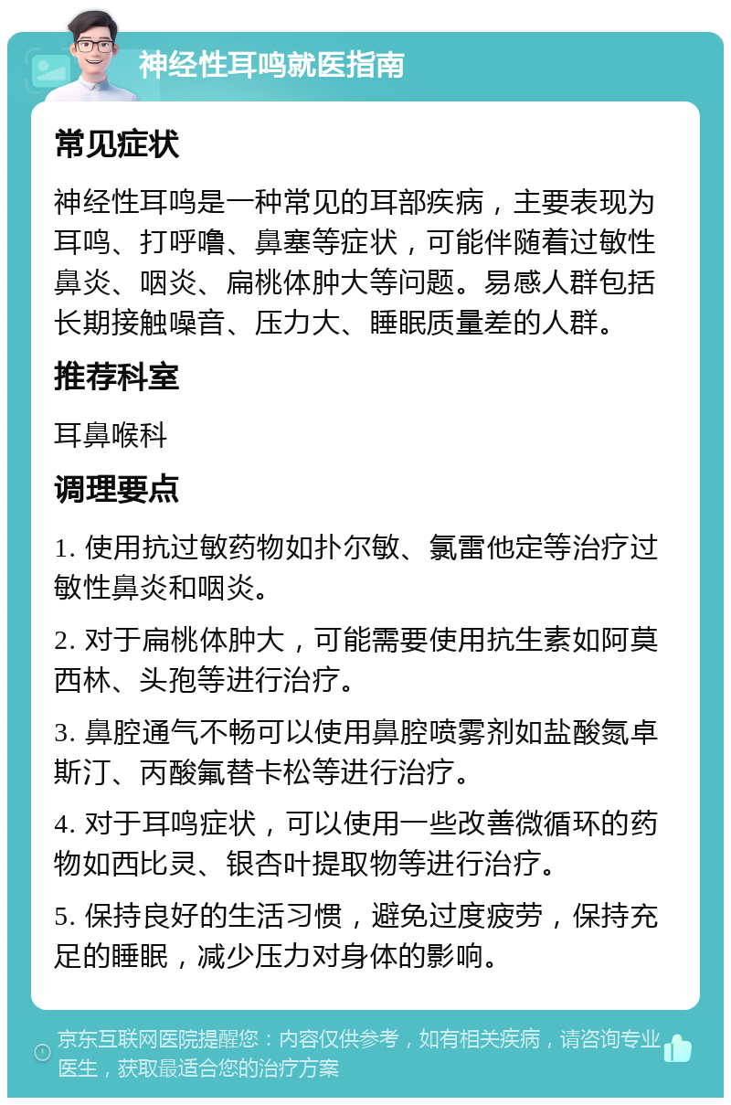 神经性耳鸣就医指南 常见症状 神经性耳鸣是一种常见的耳部疾病，主要表现为耳鸣、打呼噜、鼻塞等症状，可能伴随着过敏性鼻炎、咽炎、扁桃体肿大等问题。易感人群包括长期接触噪音、压力大、睡眠质量差的人群。 推荐科室 耳鼻喉科 调理要点 1. 使用抗过敏药物如扑尔敏、氯雷他定等治疗过敏性鼻炎和咽炎。 2. 对于扁桃体肿大，可能需要使用抗生素如阿莫西林、头孢等进行治疗。 3. 鼻腔通气不畅可以使用鼻腔喷雾剂如盐酸氮卓斯汀、丙酸氟替卡松等进行治疗。 4. 对于耳鸣症状，可以使用一些改善微循环的药物如西比灵、银杏叶提取物等进行治疗。 5. 保持良好的生活习惯，避免过度疲劳，保持充足的睡眠，减少压力对身体的影响。