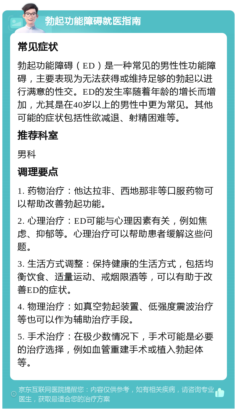 勃起功能障碍就医指南 常见症状 勃起功能障碍（ED）是一种常见的男性性功能障碍，主要表现为无法获得或维持足够的勃起以进行满意的性交。ED的发生率随着年龄的增长而增加，尤其是在40岁以上的男性中更为常见。其他可能的症状包括性欲减退、射精困难等。 推荐科室 男科 调理要点 1. 药物治疗：他达拉非、西地那非等口服药物可以帮助改善勃起功能。 2. 心理治疗：ED可能与心理因素有关，例如焦虑、抑郁等。心理治疗可以帮助患者缓解这些问题。 3. 生活方式调整：保持健康的生活方式，包括均衡饮食、适量运动、戒烟限酒等，可以有助于改善ED的症状。 4. 物理治疗：如真空勃起装置、低强度震波治疗等也可以作为辅助治疗手段。 5. 手术治疗：在极少数情况下，手术可能是必要的治疗选择，例如血管重建手术或植入勃起体等。