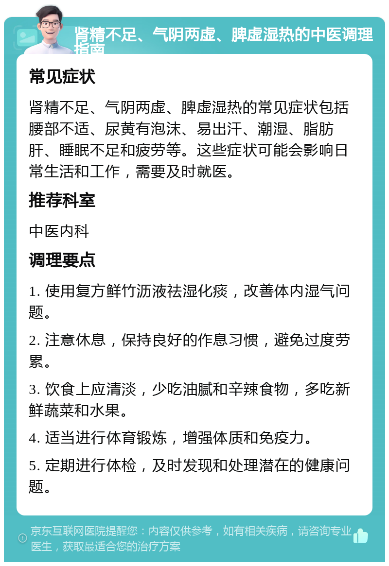 肾精不足、气阴两虚、脾虚湿热的中医调理指南 常见症状 肾精不足、气阴两虚、脾虚湿热的常见症状包括腰部不适、尿黄有泡沫、易出汗、潮湿、脂肪肝、睡眠不足和疲劳等。这些症状可能会影响日常生活和工作，需要及时就医。 推荐科室 中医内科 调理要点 1. 使用复方鲜竹沥液祛湿化痰，改善体内湿气问题。 2. 注意休息，保持良好的作息习惯，避免过度劳累。 3. 饮食上应清淡，少吃油腻和辛辣食物，多吃新鲜蔬菜和水果。 4. 适当进行体育锻炼，增强体质和免疫力。 5. 定期进行体检，及时发现和处理潜在的健康问题。