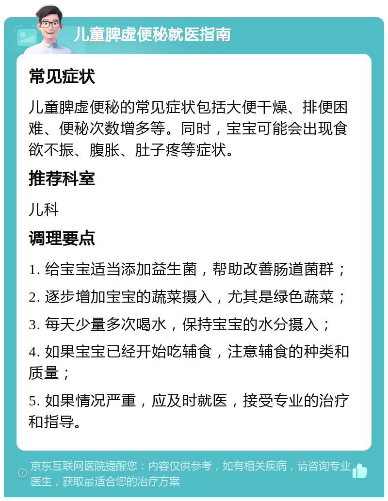 儿童脾虚便秘就医指南 常见症状 儿童脾虚便秘的常见症状包括大便干燥、排便困难、便秘次数增多等。同时，宝宝可能会出现食欲不振、腹胀、肚子疼等症状。 推荐科室 儿科 调理要点 1. 给宝宝适当添加益生菌，帮助改善肠道菌群； 2. 逐步增加宝宝的蔬菜摄入，尤其是绿色蔬菜； 3. 每天少量多次喝水，保持宝宝的水分摄入； 4. 如果宝宝已经开始吃辅食，注意辅食的种类和质量； 5. 如果情况严重，应及时就医，接受专业的治疗和指导。