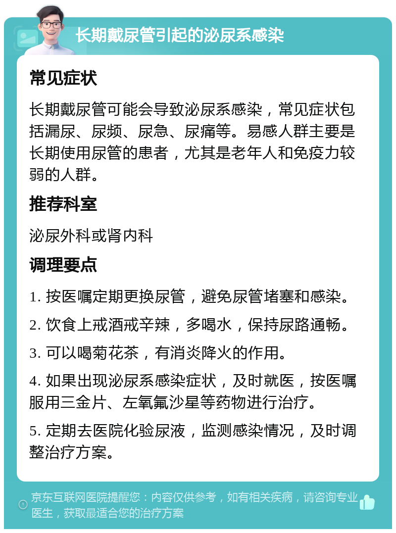 长期戴尿管引起的泌尿系感染 常见症状 长期戴尿管可能会导致泌尿系感染，常见症状包括漏尿、尿频、尿急、尿痛等。易感人群主要是长期使用尿管的患者，尤其是老年人和免疫力较弱的人群。 推荐科室 泌尿外科或肾内科 调理要点 1. 按医嘱定期更换尿管，避免尿管堵塞和感染。 2. 饮食上戒酒戒辛辣，多喝水，保持尿路通畅。 3. 可以喝菊花茶，有消炎降火的作用。 4. 如果出现泌尿系感染症状，及时就医，按医嘱服用三金片、左氧氟沙星等药物进行治疗。 5. 定期去医院化验尿液，监测感染情况，及时调整治疗方案。