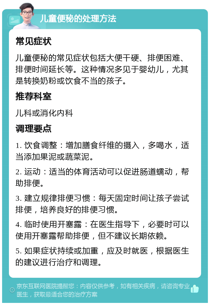 儿童便秘的处理方法 常见症状 儿童便秘的常见症状包括大便干硬、排便困难、排便时间延长等。这种情况多见于婴幼儿，尤其是转换奶粉或饮食不当的孩子。 推荐科室 儿科或消化内科 调理要点 1. 饮食调整：增加膳食纤维的摄入，多喝水，适当添加果泥或蔬菜泥。 2. 运动：适当的体育活动可以促进肠道蠕动，帮助排便。 3. 建立规律排便习惯：每天固定时间让孩子尝试排便，培养良好的排便习惯。 4. 临时使用开塞露：在医生指导下，必要时可以使用开塞露帮助排便，但不建议长期依赖。 5. 如果症状持续或加重，应及时就医，根据医生的建议进行治疗和调理。