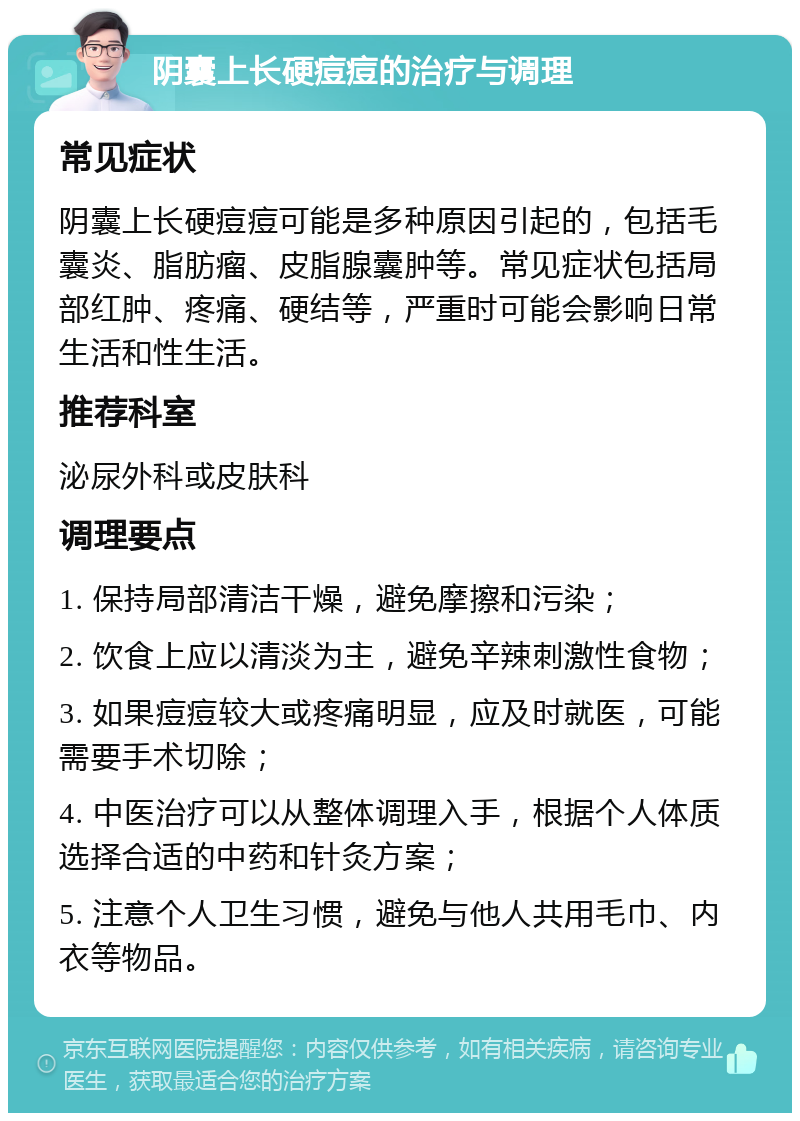 阴囊上长硬痘痘的治疗与调理 常见症状 阴囊上长硬痘痘可能是多种原因引起的，包括毛囊炎、脂肪瘤、皮脂腺囊肿等。常见症状包括局部红肿、疼痛、硬结等，严重时可能会影响日常生活和性生活。 推荐科室 泌尿外科或皮肤科 调理要点 1. 保持局部清洁干燥，避免摩擦和污染； 2. 饮食上应以清淡为主，避免辛辣刺激性食物； 3. 如果痘痘较大或疼痛明显，应及时就医，可能需要手术切除； 4. 中医治疗可以从整体调理入手，根据个人体质选择合适的中药和针灸方案； 5. 注意个人卫生习惯，避免与他人共用毛巾、内衣等物品。