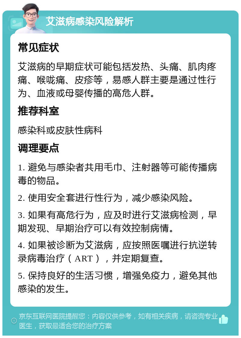 艾滋病感染风险解析 常见症状 艾滋病的早期症状可能包括发热、头痛、肌肉疼痛、喉咙痛、皮疹等，易感人群主要是通过性行为、血液或母婴传播的高危人群。 推荐科室 感染科或皮肤性病科 调理要点 1. 避免与感染者共用毛巾、注射器等可能传播病毒的物品。 2. 使用安全套进行性行为，减少感染风险。 3. 如果有高危行为，应及时进行艾滋病检测，早期发现、早期治疗可以有效控制病情。 4. 如果被诊断为艾滋病，应按照医嘱进行抗逆转录病毒治疗（ART），并定期复查。 5. 保持良好的生活习惯，增强免疫力，避免其他感染的发生。