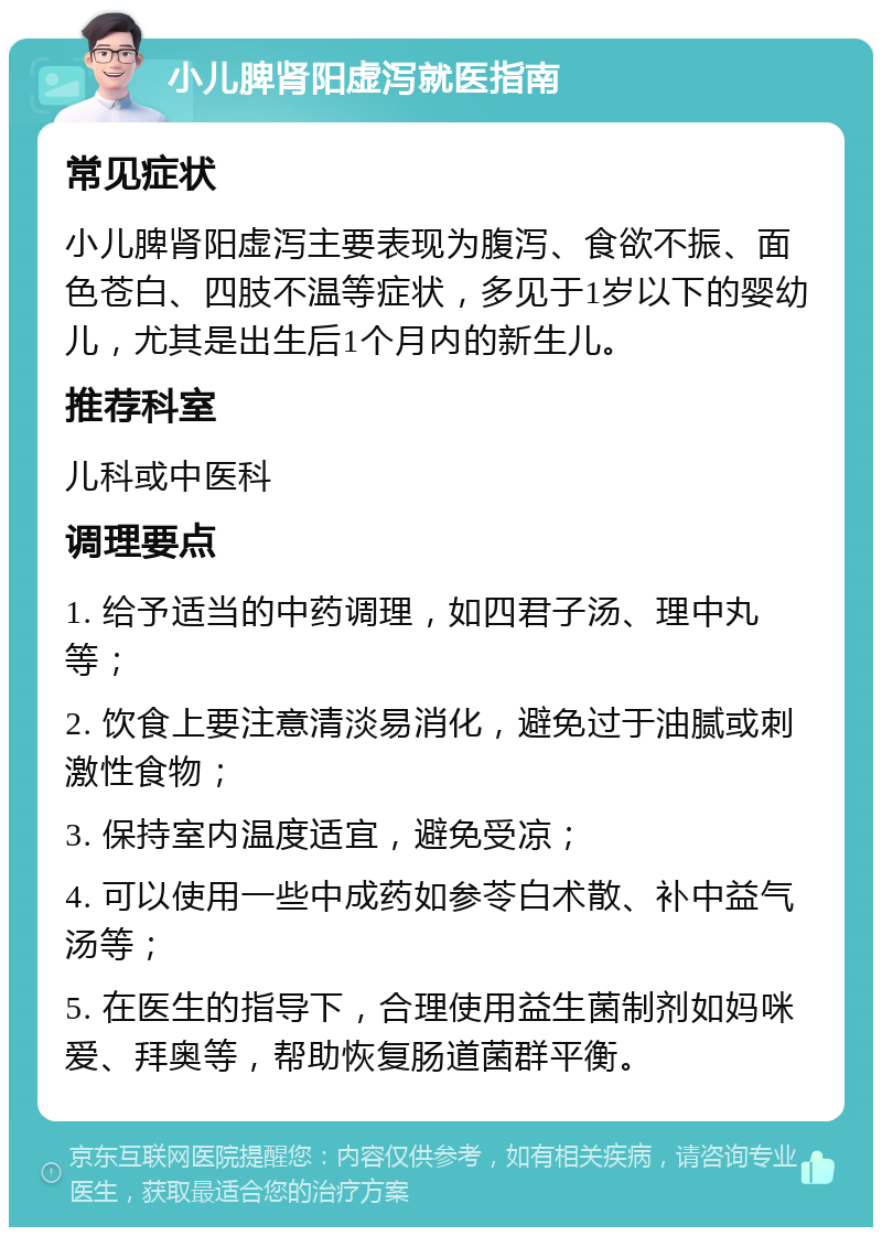 小儿脾肾阳虚泻就医指南 常见症状 小儿脾肾阳虚泻主要表现为腹泻、食欲不振、面色苍白、四肢不温等症状，多见于1岁以下的婴幼儿，尤其是出生后1个月内的新生儿。 推荐科室 儿科或中医科 调理要点 1. 给予适当的中药调理，如四君子汤、理中丸等； 2. 饮食上要注意清淡易消化，避免过于油腻或刺激性食物； 3. 保持室内温度适宜，避免受凉； 4. 可以使用一些中成药如参苓白术散、补中益气汤等； 5. 在医生的指导下，合理使用益生菌制剂如妈咪爱、拜奥等，帮助恢复肠道菌群平衡。