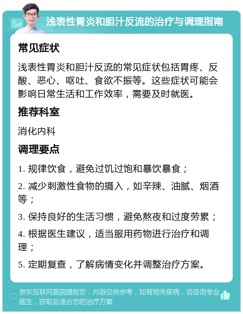 浅表性胃炎和胆汁反流的治疗与调理指南 常见症状 浅表性胃炎和胆汁反流的常见症状包括胃疼、反酸、恶心、呕吐、食欲不振等。这些症状可能会影响日常生活和工作效率，需要及时就医。 推荐科室 消化内科 调理要点 1. 规律饮食，避免过饥过饱和暴饮暴食； 2. 减少刺激性食物的摄入，如辛辣、油腻、烟酒等； 3. 保持良好的生活习惯，避免熬夜和过度劳累； 4. 根据医生建议，适当服用药物进行治疗和调理； 5. 定期复查，了解病情变化并调整治疗方案。