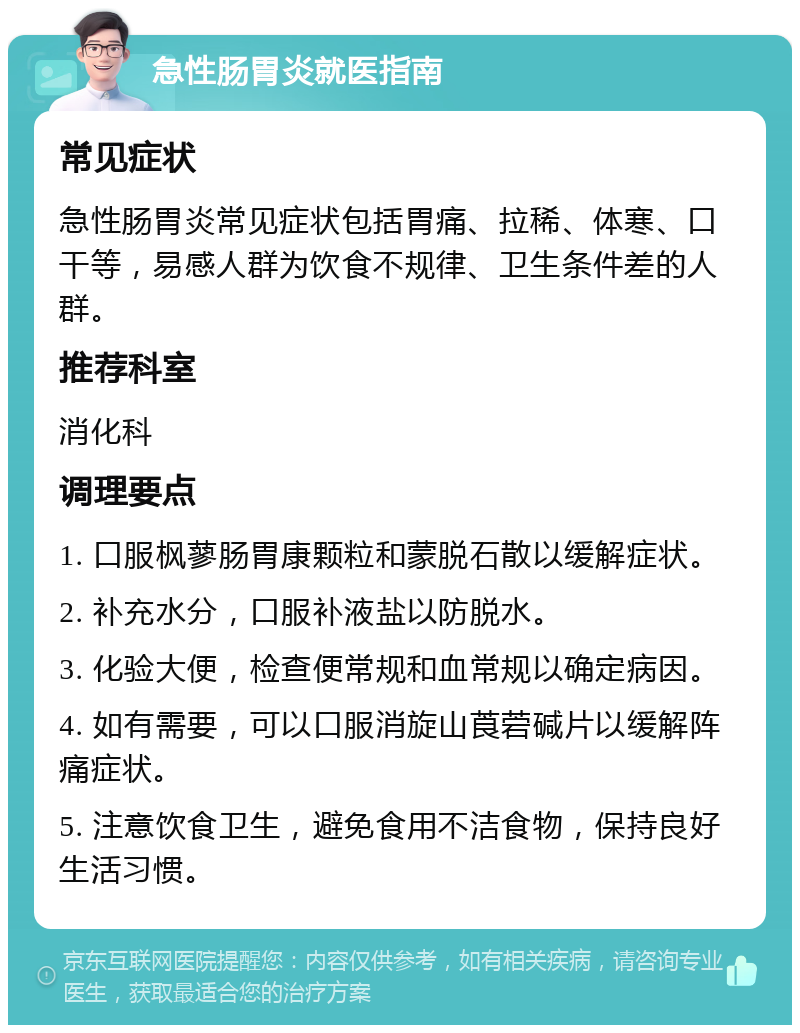 急性肠胃炎就医指南 常见症状 急性肠胃炎常见症状包括胃痛、拉稀、体寒、口干等，易感人群为饮食不规律、卫生条件差的人群。 推荐科室 消化科 调理要点 1. 口服枫蓼肠胃康颗粒和蒙脱石散以缓解症状。 2. 补充水分，口服补液盐以防脱水。 3. 化验大便，检查便常规和血常规以确定病因。 4. 如有需要，可以口服消旋山莨菪碱片以缓解阵痛症状。 5. 注意饮食卫生，避免食用不洁食物，保持良好生活习惯。