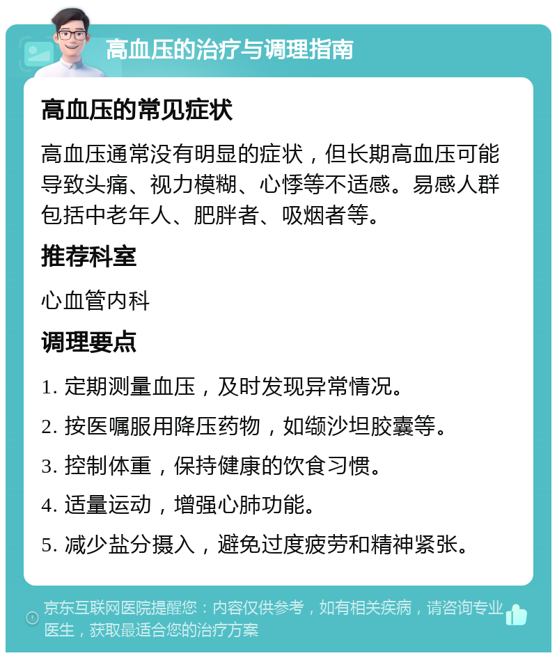 高血压的治疗与调理指南 高血压的常见症状 高血压通常没有明显的症状，但长期高血压可能导致头痛、视力模糊、心悸等不适感。易感人群包括中老年人、肥胖者、吸烟者等。 推荐科室 心血管内科 调理要点 1. 定期测量血压，及时发现异常情况。 2. 按医嘱服用降压药物，如缬沙坦胶囊等。 3. 控制体重，保持健康的饮食习惯。 4. 适量运动，增强心肺功能。 5. 减少盐分摄入，避免过度疲劳和精神紧张。