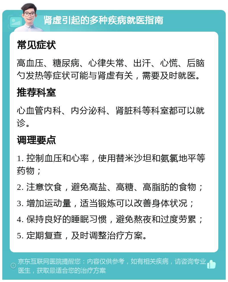 肾虚引起的多种疾病就医指南 常见症状 高血压、糖尿病、心律失常、出汗、心慌、后脑勺发热等症状可能与肾虚有关，需要及时就医。 推荐科室 心血管内科、内分泌科、肾脏科等科室都可以就诊。 调理要点 1. 控制血压和心率，使用替米沙坦和氨氯地平等药物； 2. 注意饮食，避免高盐、高糖、高脂肪的食物； 3. 增加运动量，适当锻炼可以改善身体状况； 4. 保持良好的睡眠习惯，避免熬夜和过度劳累； 5. 定期复查，及时调整治疗方案。