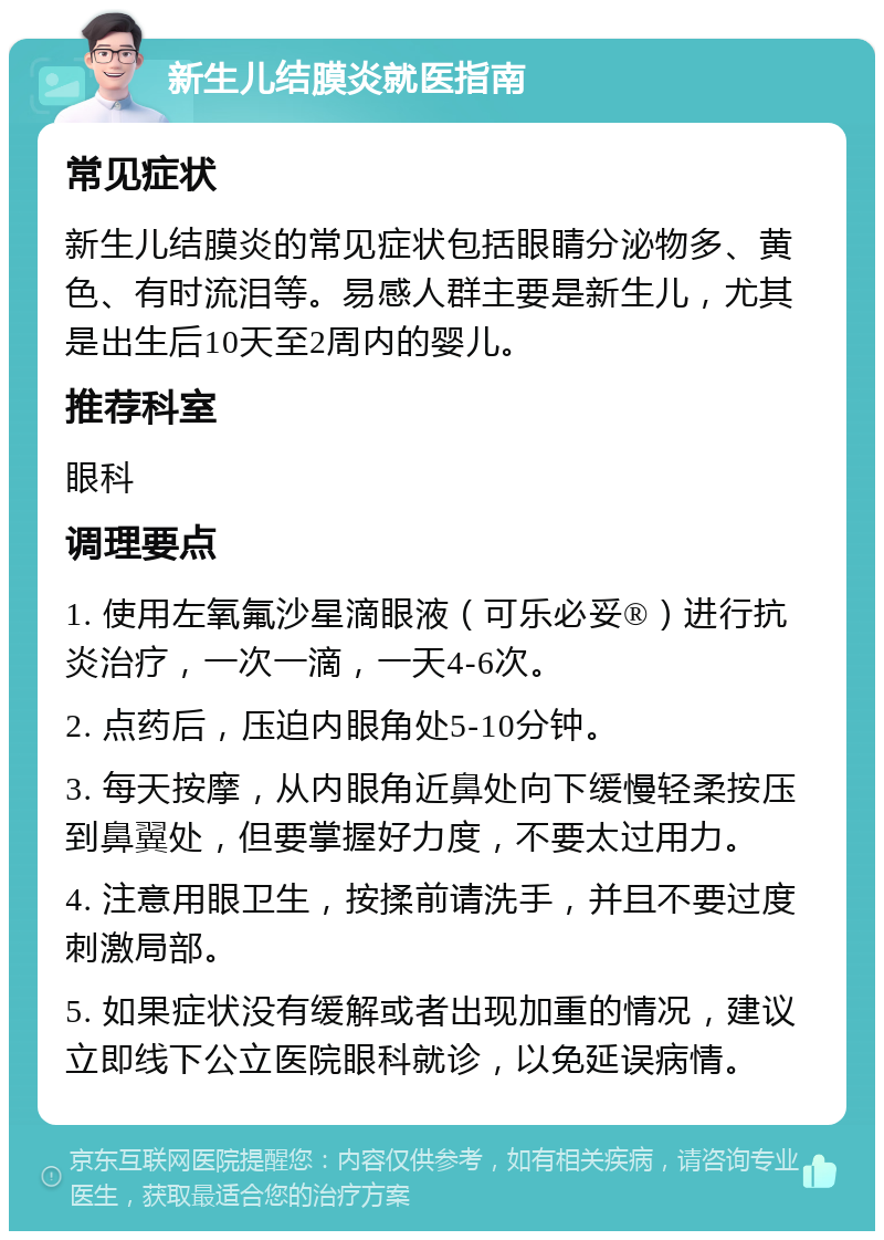 新生儿结膜炎就医指南 常见症状 新生儿结膜炎的常见症状包括眼睛分泌物多、黄色、有时流泪等。易感人群主要是新生儿，尤其是出生后10天至2周内的婴儿。 推荐科室 眼科 调理要点 1. 使用左氧氟沙星滴眼液（可乐必妥®）进行抗炎治疗，一次一滴，一天4-6次。 2. 点药后，压迫内眼角处5-10分钟。 3. 每天按摩，从内眼角近鼻处向下缓慢轻柔按压到鼻翼处，但要掌握好力度，不要太过用力。 4. 注意用眼卫生，按揉前请洗手，并且不要过度刺激局部。 5. 如果症状没有缓解或者出现加重的情况，建议立即线下公立医院眼科就诊，以免延误病情。