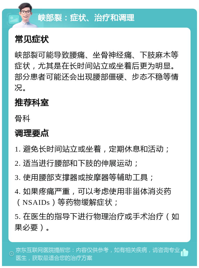 峡部裂：症状、治疗和调理 常见症状 峡部裂可能导致腰痛、坐骨神经痛、下肢麻木等症状，尤其是在长时间站立或坐着后更为明显。部分患者可能还会出现腰部僵硬、步态不稳等情况。 推荐科室 骨科 调理要点 1. 避免长时间站立或坐着，定期休息和活动； 2. 适当进行腰部和下肢的伸展运动； 3. 使用腰部支撑器或按摩器等辅助工具； 4. 如果疼痛严重，可以考虑使用非甾体消炎药（NSAIDs）等药物缓解症状； 5. 在医生的指导下进行物理治疗或手术治疗（如果必要）。