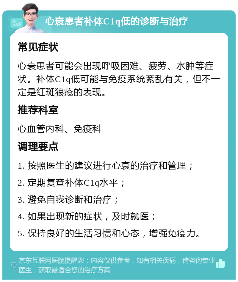 心衰患者补体C1q低的诊断与治疗 常见症状 心衰患者可能会出现呼吸困难、疲劳、水肿等症状。补体C1q低可能与免疫系统紊乱有关，但不一定是红斑狼疮的表现。 推荐科室 心血管内科、免疫科 调理要点 1. 按照医生的建议进行心衰的治疗和管理； 2. 定期复查补体C1q水平； 3. 避免自我诊断和治疗； 4. 如果出现新的症状，及时就医； 5. 保持良好的生活习惯和心态，增强免疫力。