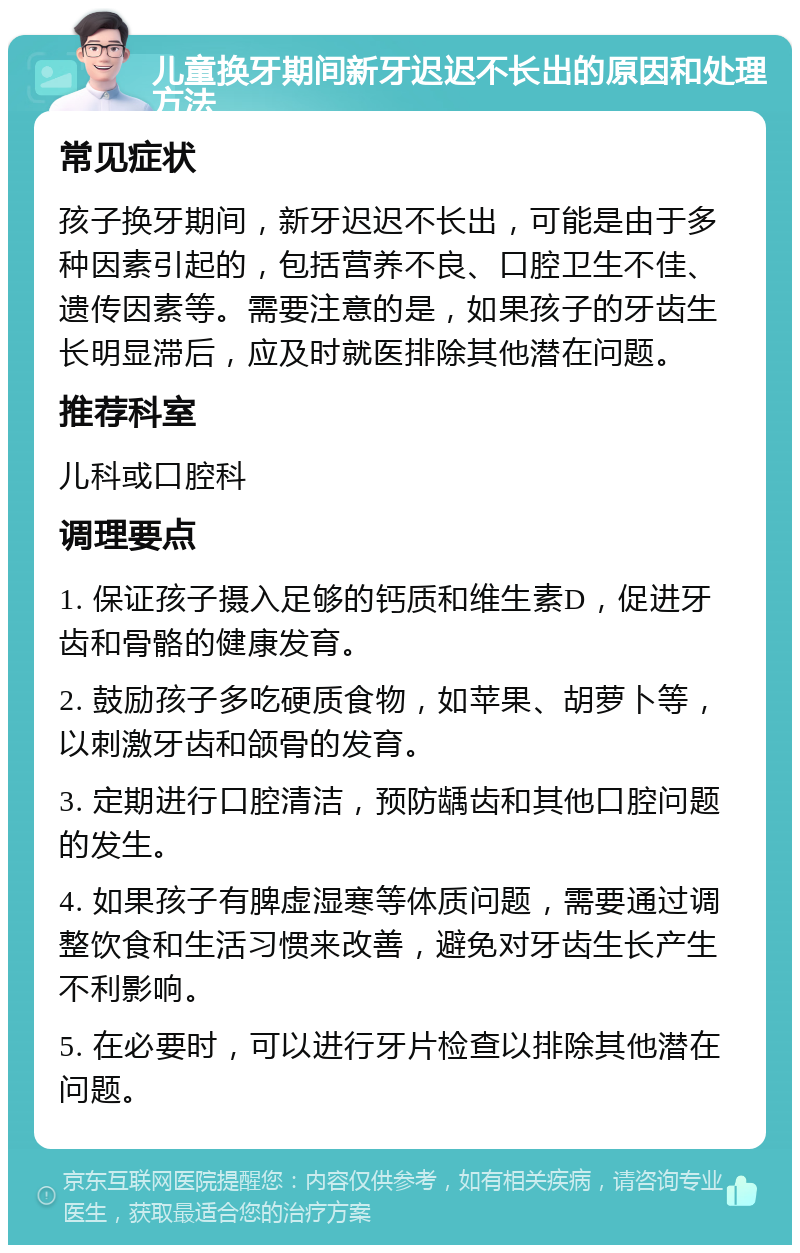 儿童换牙期间新牙迟迟不长出的原因和处理方法 常见症状 孩子换牙期间，新牙迟迟不长出，可能是由于多种因素引起的，包括营养不良、口腔卫生不佳、遗传因素等。需要注意的是，如果孩子的牙齿生长明显滞后，应及时就医排除其他潜在问题。 推荐科室 儿科或口腔科 调理要点 1. 保证孩子摄入足够的钙质和维生素D，促进牙齿和骨骼的健康发育。 2. 鼓励孩子多吃硬质食物，如苹果、胡萝卜等，以刺激牙齿和颌骨的发育。 3. 定期进行口腔清洁，预防龋齿和其他口腔问题的发生。 4. 如果孩子有脾虚湿寒等体质问题，需要通过调整饮食和生活习惯来改善，避免对牙齿生长产生不利影响。 5. 在必要时，可以进行牙片检查以排除其他潜在问题。