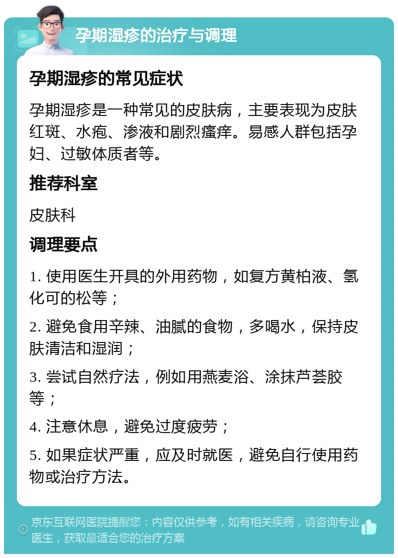 孕期湿疹的治疗与调理 孕期湿疹的常见症状 孕期湿疹是一种常见的皮肤病，主要表现为皮肤红斑、水疱、渗液和剧烈瘙痒。易感人群包括孕妇、过敏体质者等。 推荐科室 皮肤科 调理要点 1. 使用医生开具的外用药物，如复方黄柏液、氢化可的松等； 2. 避免食用辛辣、油腻的食物，多喝水，保持皮肤清洁和湿润； 3. 尝试自然疗法，例如用燕麦浴、涂抹芦荟胶等； 4. 注意休息，避免过度疲劳； 5. 如果症状严重，应及时就医，避免自行使用药物或治疗方法。