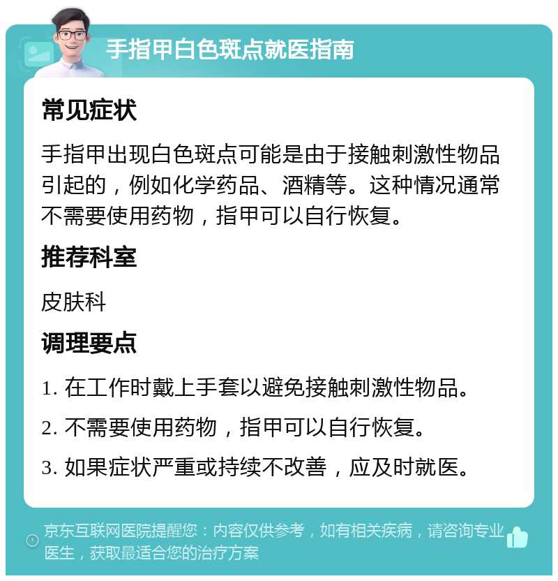 手指甲白色斑点就医指南 常见症状 手指甲出现白色斑点可能是由于接触刺激性物品引起的，例如化学药品、酒精等。这种情况通常不需要使用药物，指甲可以自行恢复。 推荐科室 皮肤科 调理要点 1. 在工作时戴上手套以避免接触刺激性物品。 2. 不需要使用药物，指甲可以自行恢复。 3. 如果症状严重或持续不改善，应及时就医。