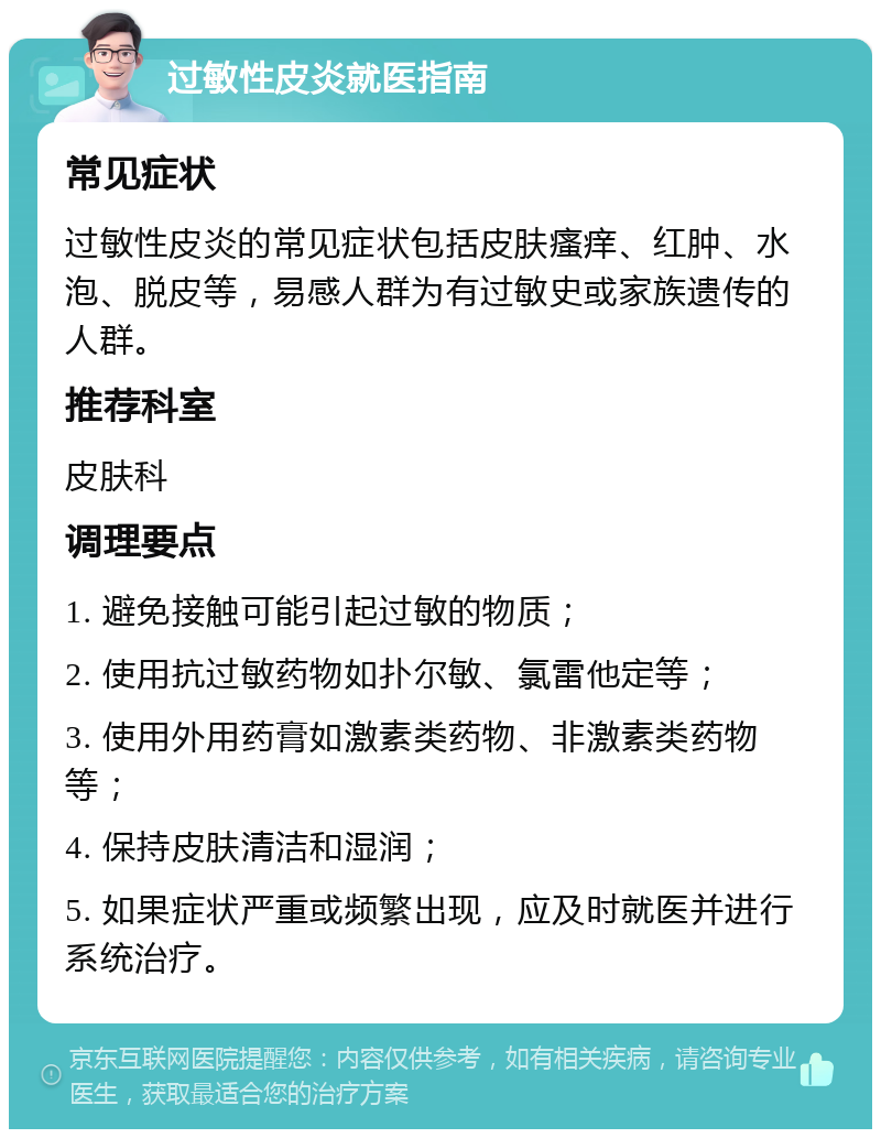 过敏性皮炎就医指南 常见症状 过敏性皮炎的常见症状包括皮肤瘙痒、红肿、水泡、脱皮等，易感人群为有过敏史或家族遗传的人群。 推荐科室 皮肤科 调理要点 1. 避免接触可能引起过敏的物质； 2. 使用抗过敏药物如扑尔敏、氯雷他定等； 3. 使用外用药膏如激素类药物、非激素类药物等； 4. 保持皮肤清洁和湿润； 5. 如果症状严重或频繁出现，应及时就医并进行系统治疗。