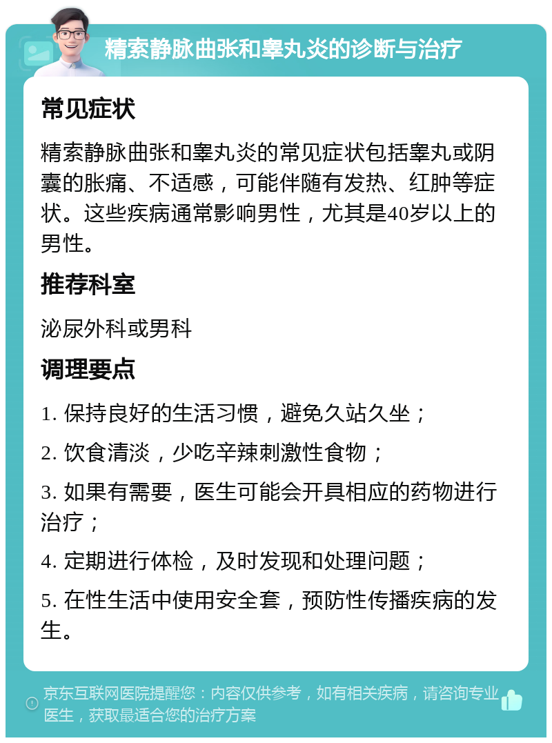 精索静脉曲张和睾丸炎的诊断与治疗 常见症状 精索静脉曲张和睾丸炎的常见症状包括睾丸或阴囊的胀痛、不适感，可能伴随有发热、红肿等症状。这些疾病通常影响男性，尤其是40岁以上的男性。 推荐科室 泌尿外科或男科 调理要点 1. 保持良好的生活习惯，避免久站久坐； 2. 饮食清淡，少吃辛辣刺激性食物； 3. 如果有需要，医生可能会开具相应的药物进行治疗； 4. 定期进行体检，及时发现和处理问题； 5. 在性生活中使用安全套，预防性传播疾病的发生。