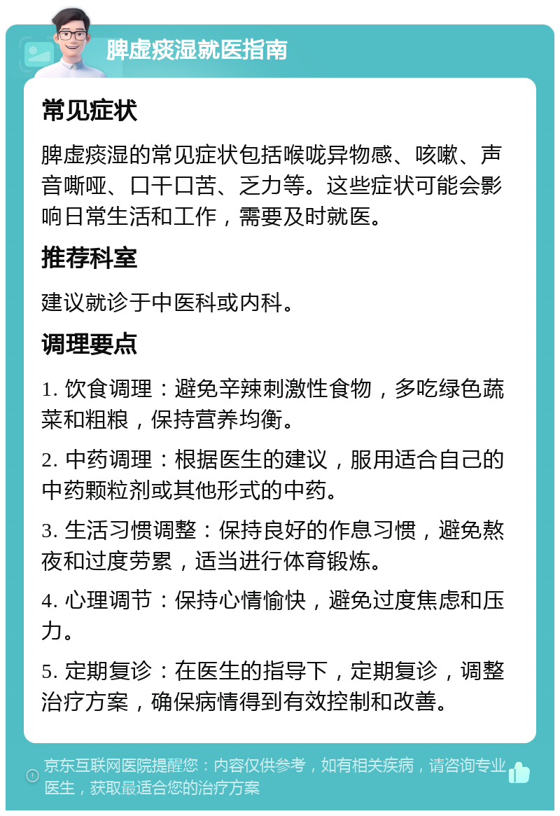 脾虚痰湿就医指南 常见症状 脾虚痰湿的常见症状包括喉咙异物感、咳嗽、声音嘶哑、口干口苦、乏力等。这些症状可能会影响日常生活和工作，需要及时就医。 推荐科室 建议就诊于中医科或内科。 调理要点 1. 饮食调理：避免辛辣刺激性食物，多吃绿色蔬菜和粗粮，保持营养均衡。 2. 中药调理：根据医生的建议，服用适合自己的中药颗粒剂或其他形式的中药。 3. 生活习惯调整：保持良好的作息习惯，避免熬夜和过度劳累，适当进行体育锻炼。 4. 心理调节：保持心情愉快，避免过度焦虑和压力。 5. 定期复诊：在医生的指导下，定期复诊，调整治疗方案，确保病情得到有效控制和改善。