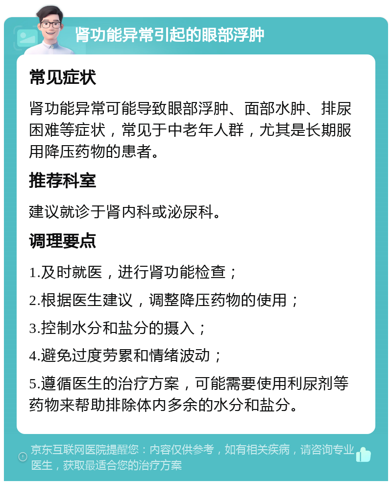 肾功能异常引起的眼部浮肿 常见症状 肾功能异常可能导致眼部浮肿、面部水肿、排尿困难等症状，常见于中老年人群，尤其是长期服用降压药物的患者。 推荐科室 建议就诊于肾内科或泌尿科。 调理要点 1.及时就医，进行肾功能检查； 2.根据医生建议，调整降压药物的使用； 3.控制水分和盐分的摄入； 4.避免过度劳累和情绪波动； 5.遵循医生的治疗方案，可能需要使用利尿剂等药物来帮助排除体内多余的水分和盐分。