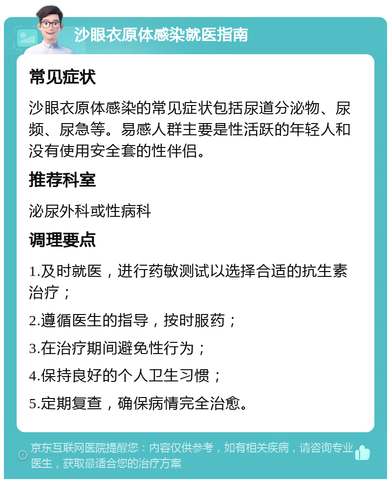 沙眼衣原体感染就医指南 常见症状 沙眼衣原体感染的常见症状包括尿道分泌物、尿频、尿急等。易感人群主要是性活跃的年轻人和没有使用安全套的性伴侣。 推荐科室 泌尿外科或性病科 调理要点 1.及时就医，进行药敏测试以选择合适的抗生素治疗； 2.遵循医生的指导，按时服药； 3.在治疗期间避免性行为； 4.保持良好的个人卫生习惯； 5.定期复查，确保病情完全治愈。