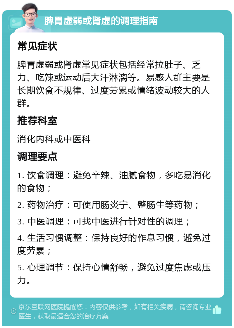 脾胃虚弱或肾虚的调理指南 常见症状 脾胃虚弱或肾虚常见症状包括经常拉肚子、乏力、吃辣或运动后大汗淋漓等。易感人群主要是长期饮食不规律、过度劳累或情绪波动较大的人群。 推荐科室 消化内科或中医科 调理要点 1. 饮食调理：避免辛辣、油腻食物，多吃易消化的食物； 2. 药物治疗：可使用肠炎宁、整肠生等药物； 3. 中医调理：可找中医进行针对性的调理； 4. 生活习惯调整：保持良好的作息习惯，避免过度劳累； 5. 心理调节：保持心情舒畅，避免过度焦虑或压力。