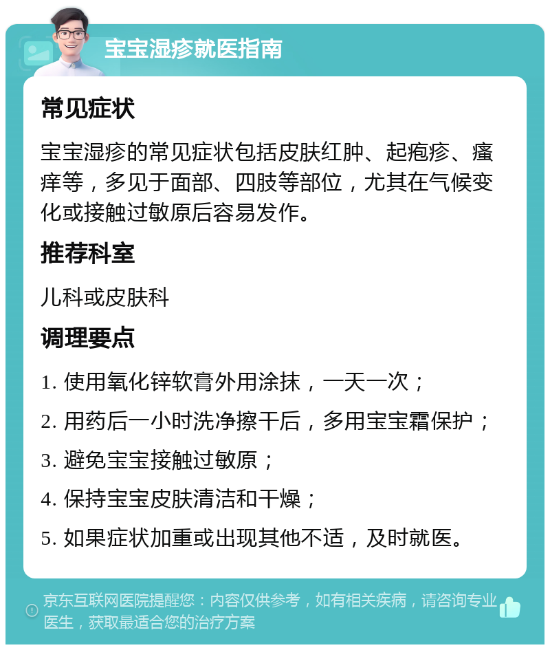 宝宝湿疹就医指南 常见症状 宝宝湿疹的常见症状包括皮肤红肿、起疱疹、瘙痒等，多见于面部、四肢等部位，尤其在气候变化或接触过敏原后容易发作。 推荐科室 儿科或皮肤科 调理要点 1. 使用氧化锌软膏外用涂抹，一天一次； 2. 用药后一小时洗净擦干后，多用宝宝霜保护； 3. 避免宝宝接触过敏原； 4. 保持宝宝皮肤清洁和干燥； 5. 如果症状加重或出现其他不适，及时就医。