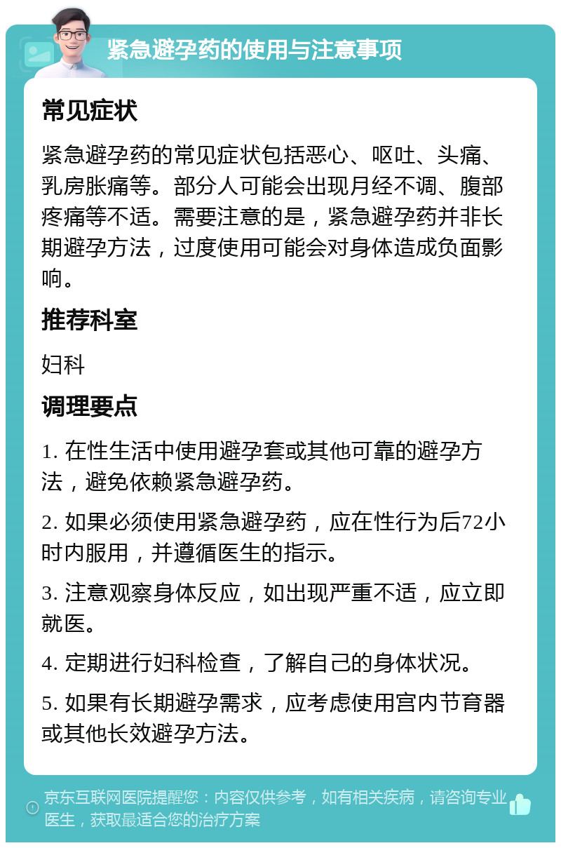 紧急避孕药的使用与注意事项 常见症状 紧急避孕药的常见症状包括恶心、呕吐、头痛、乳房胀痛等。部分人可能会出现月经不调、腹部疼痛等不适。需要注意的是，紧急避孕药并非长期避孕方法，过度使用可能会对身体造成负面影响。 推荐科室 妇科 调理要点 1. 在性生活中使用避孕套或其他可靠的避孕方法，避免依赖紧急避孕药。 2. 如果必须使用紧急避孕药，应在性行为后72小时内服用，并遵循医生的指示。 3. 注意观察身体反应，如出现严重不适，应立即就医。 4. 定期进行妇科检查，了解自己的身体状况。 5. 如果有长期避孕需求，应考虑使用宫内节育器或其他长效避孕方法。