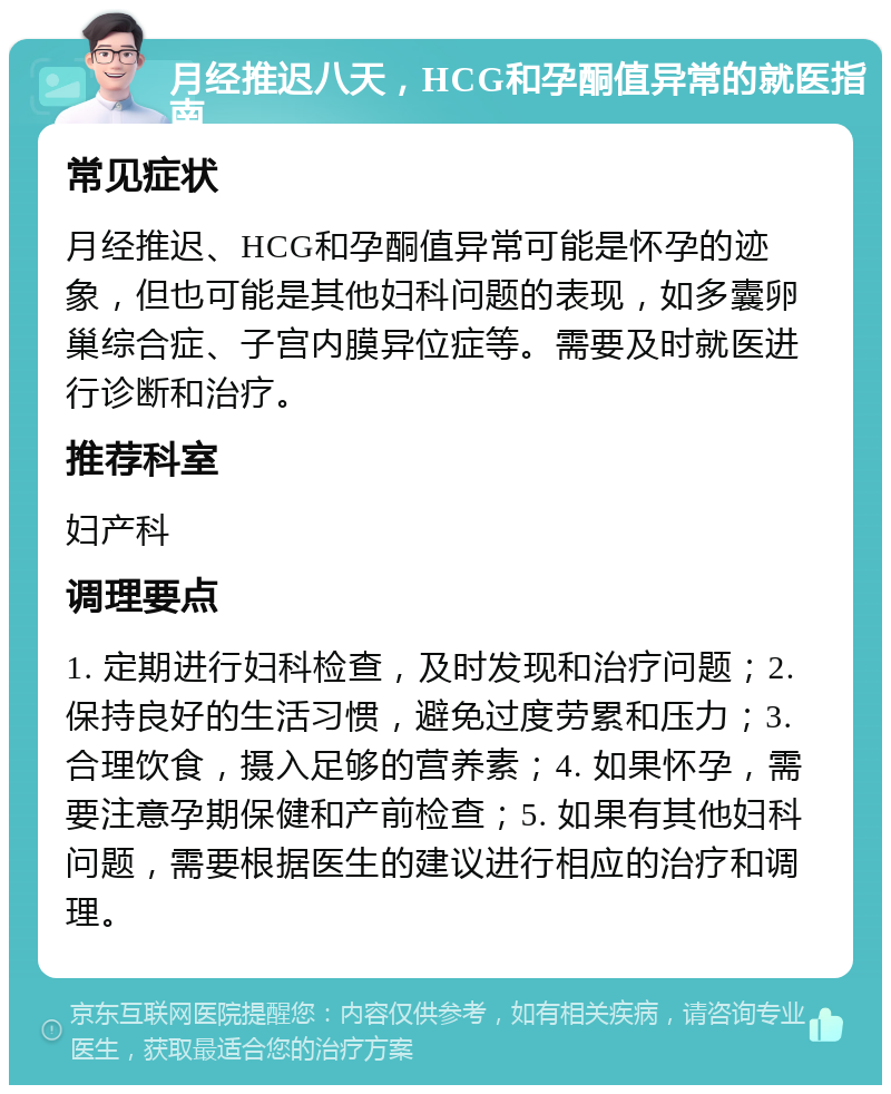 月经推迟八天，HCG和孕酮值异常的就医指南 常见症状 月经推迟、HCG和孕酮值异常可能是怀孕的迹象，但也可能是其他妇科问题的表现，如多囊卵巢综合症、子宫内膜异位症等。需要及时就医进行诊断和治疗。 推荐科室 妇产科 调理要点 1. 定期进行妇科检查，及时发现和治疗问题；2. 保持良好的生活习惯，避免过度劳累和压力；3. 合理饮食，摄入足够的营养素；4. 如果怀孕，需要注意孕期保健和产前检查；5. 如果有其他妇科问题，需要根据医生的建议进行相应的治疗和调理。