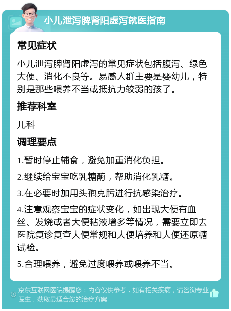 小儿泄泻脾肾阳虚泻就医指南 常见症状 小儿泄泻脾肾阳虚泻的常见症状包括腹泻、绿色大便、消化不良等。易感人群主要是婴幼儿，特别是那些喂养不当或抵抗力较弱的孩子。 推荐科室 儿科 调理要点 1.暂时停止辅食，避免加重消化负担。 2.继续给宝宝吃乳糖酶，帮助消化乳糖。 3.在必要时加用头孢克肟进行抗感染治疗。 4.注意观察宝宝的症状变化，如出现大便有血丝、发烧或者大便粘液增多等情况，需要立即去医院复诊复查大便常规和大便培养和大便还原糖试验。 5.合理喂养，避免过度喂养或喂养不当。