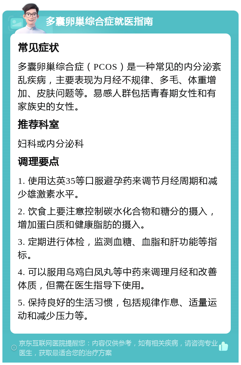 多囊卵巢综合症就医指南 常见症状 多囊卵巢综合症（PCOS）是一种常见的内分泌紊乱疾病，主要表现为月经不规律、多毛、体重增加、皮肤问题等。易感人群包括青春期女性和有家族史的女性。 推荐科室 妇科或内分泌科 调理要点 1. 使用达英35等口服避孕药来调节月经周期和减少雄激素水平。 2. 饮食上要注意控制碳水化合物和糖分的摄入，增加蛋白质和健康脂肪的摄入。 3. 定期进行体检，监测血糖、血脂和肝功能等指标。 4. 可以服用乌鸡白凤丸等中药来调理月经和改善体质，但需在医生指导下使用。 5. 保持良好的生活习惯，包括规律作息、适量运动和减少压力等。