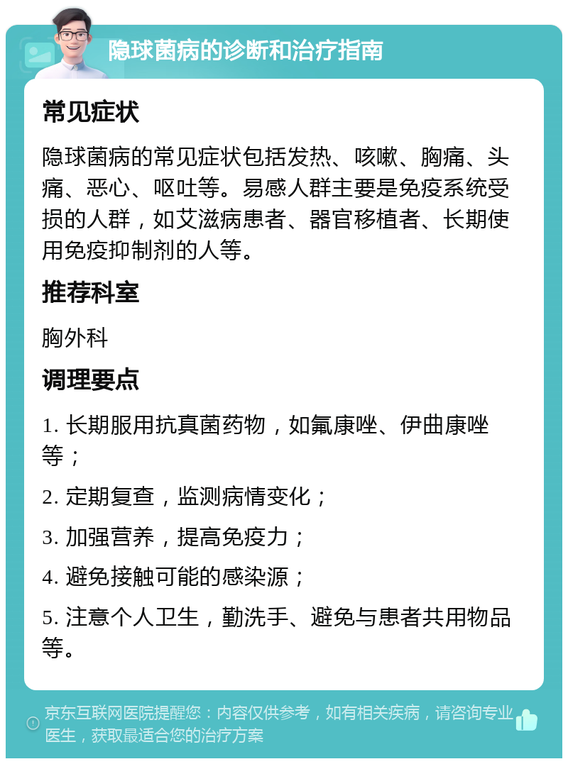 隐球菌病的诊断和治疗指南 常见症状 隐球菌病的常见症状包括发热、咳嗽、胸痛、头痛、恶心、呕吐等。易感人群主要是免疫系统受损的人群，如艾滋病患者、器官移植者、长期使用免疫抑制剂的人等。 推荐科室 胸外科 调理要点 1. 长期服用抗真菌药物，如氟康唑、伊曲康唑等； 2. 定期复查，监测病情变化； 3. 加强营养，提高免疫力； 4. 避免接触可能的感染源； 5. 注意个人卫生，勤洗手、避免与患者共用物品等。