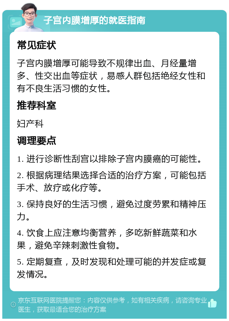 子宫内膜增厚的就医指南 常见症状 子宫内膜增厚可能导致不规律出血、月经量增多、性交出血等症状，易感人群包括绝经女性和有不良生活习惯的女性。 推荐科室 妇产科 调理要点 1. 进行诊断性刮宫以排除子宫内膜癌的可能性。 2. 根据病理结果选择合适的治疗方案，可能包括手术、放疗或化疗等。 3. 保持良好的生活习惯，避免过度劳累和精神压力。 4. 饮食上应注意均衡营养，多吃新鲜蔬菜和水果，避免辛辣刺激性食物。 5. 定期复查，及时发现和处理可能的并发症或复发情况。