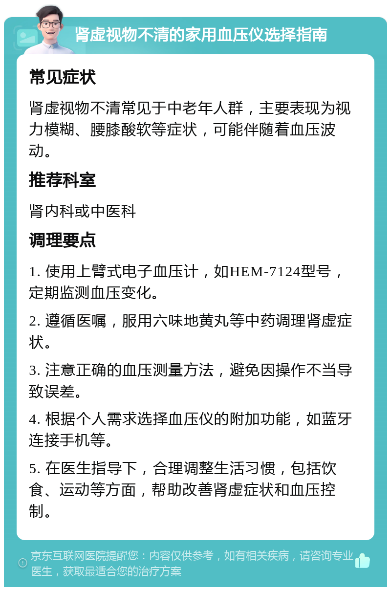 肾虚视物不清的家用血压仪选择指南 常见症状 肾虚视物不清常见于中老年人群，主要表现为视力模糊、腰膝酸软等症状，可能伴随着血压波动。 推荐科室 肾内科或中医科 调理要点 1. 使用上臂式电子血压计，如HEM-7124型号，定期监测血压变化。 2. 遵循医嘱，服用六味地黄丸等中药调理肾虚症状。 3. 注意正确的血压测量方法，避免因操作不当导致误差。 4. 根据个人需求选择血压仪的附加功能，如蓝牙连接手机等。 5. 在医生指导下，合理调整生活习惯，包括饮食、运动等方面，帮助改善肾虚症状和血压控制。