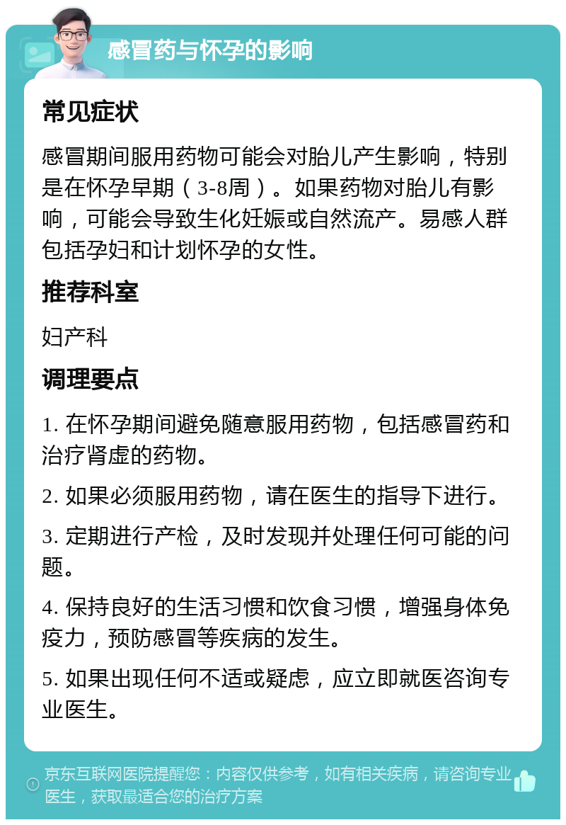 感冒药与怀孕的影响 常见症状 感冒期间服用药物可能会对胎儿产生影响，特别是在怀孕早期（3-8周）。如果药物对胎儿有影响，可能会导致生化妊娠或自然流产。易感人群包括孕妇和计划怀孕的女性。 推荐科室 妇产科 调理要点 1. 在怀孕期间避免随意服用药物，包括感冒药和治疗肾虚的药物。 2. 如果必须服用药物，请在医生的指导下进行。 3. 定期进行产检，及时发现并处理任何可能的问题。 4. 保持良好的生活习惯和饮食习惯，增强身体免疫力，预防感冒等疾病的发生。 5. 如果出现任何不适或疑虑，应立即就医咨询专业医生。