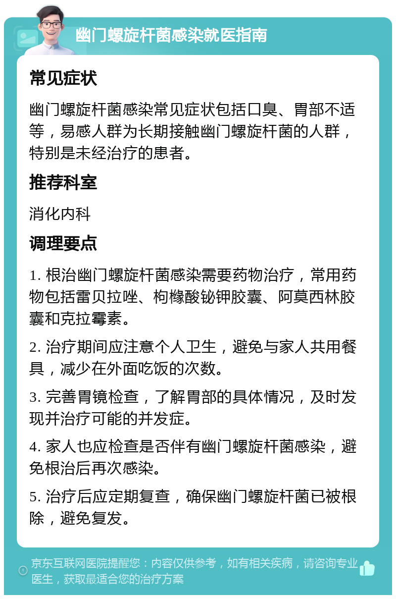 幽门螺旋杆菌感染就医指南 常见症状 幽门螺旋杆菌感染常见症状包括口臭、胃部不适等，易感人群为长期接触幽门螺旋杆菌的人群，特别是未经治疗的患者。 推荐科室 消化内科 调理要点 1. 根治幽门螺旋杆菌感染需要药物治疗，常用药物包括雷贝拉唑、枸橼酸铋钾胶囊、阿莫西林胶囊和克拉霉素。 2. 治疗期间应注意个人卫生，避免与家人共用餐具，减少在外面吃饭的次数。 3. 完善胃镜检查，了解胃部的具体情况，及时发现并治疗可能的并发症。 4. 家人也应检查是否伴有幽门螺旋杆菌感染，避免根治后再次感染。 5. 治疗后应定期复查，确保幽门螺旋杆菌已被根除，避免复发。