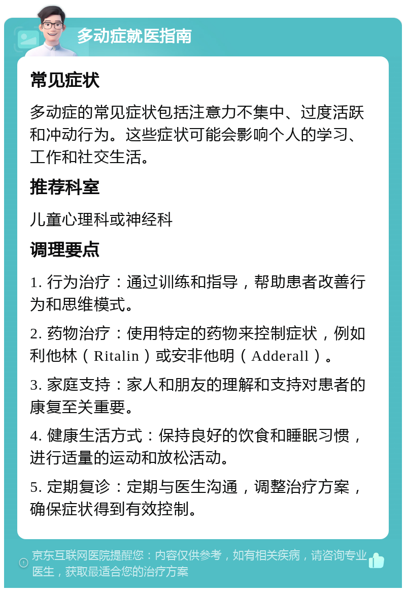 多动症就医指南 常见症状 多动症的常见症状包括注意力不集中、过度活跃和冲动行为。这些症状可能会影响个人的学习、工作和社交生活。 推荐科室 儿童心理科或神经科 调理要点 1. 行为治疗：通过训练和指导，帮助患者改善行为和思维模式。 2. 药物治疗：使用特定的药物来控制症状，例如利他林（Ritalin）或安非他明（Adderall）。 3. 家庭支持：家人和朋友的理解和支持对患者的康复至关重要。 4. 健康生活方式：保持良好的饮食和睡眠习惯，进行适量的运动和放松活动。 5. 定期复诊：定期与医生沟通，调整治疗方案，确保症状得到有效控制。