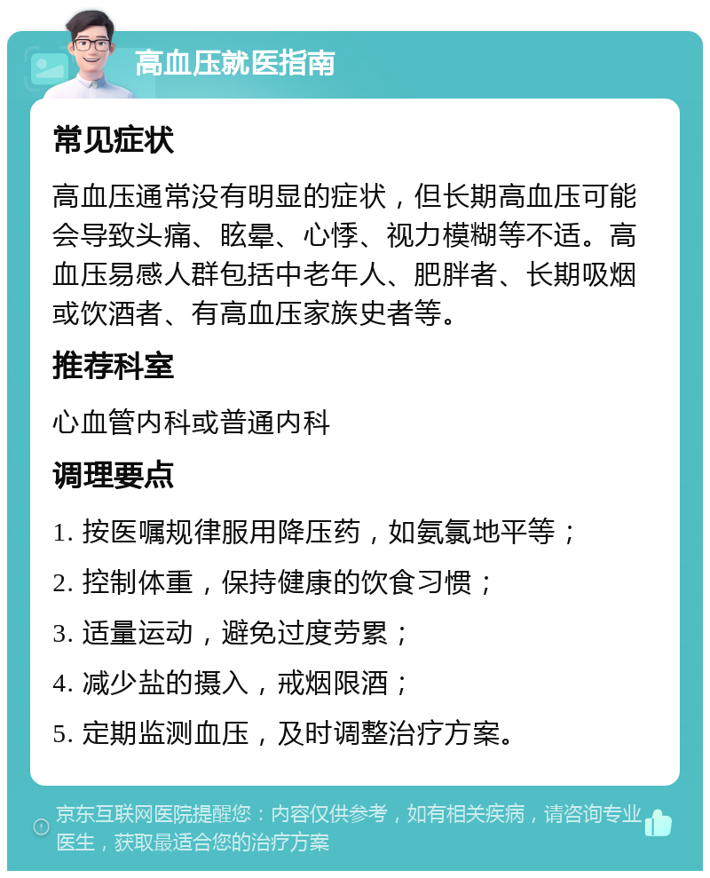 高血压就医指南 常见症状 高血压通常没有明显的症状，但长期高血压可能会导致头痛、眩晕、心悸、视力模糊等不适。高血压易感人群包括中老年人、肥胖者、长期吸烟或饮酒者、有高血压家族史者等。 推荐科室 心血管内科或普通内科 调理要点 1. 按医嘱规律服用降压药，如氨氯地平等； 2. 控制体重，保持健康的饮食习惯； 3. 适量运动，避免过度劳累； 4. 减少盐的摄入，戒烟限酒； 5. 定期监测血压，及时调整治疗方案。